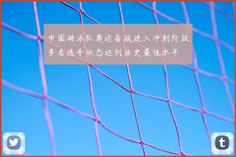 中国游泳队奥运备战进入冲刺阶段多名选手状态达到历史最佳水平