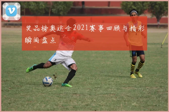 奖品榜奥运会2021赛事回顾与精彩瞬间盘点