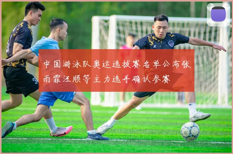 中国游泳队奥运选拔赛名单公布张雨霏汪顺等主力选手确认参赛