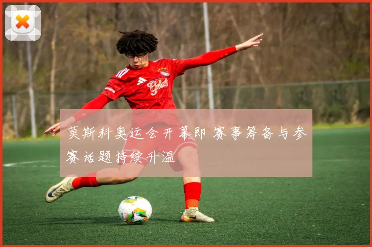莫斯科奥运会开幕即 赛事筹备与参赛话题持续升温