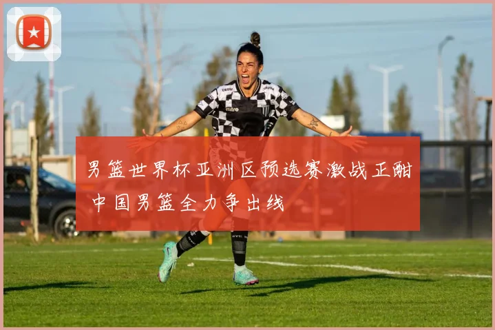 男篮世界杯亚洲区预选赛激战正酣 中国男篮全力争出线