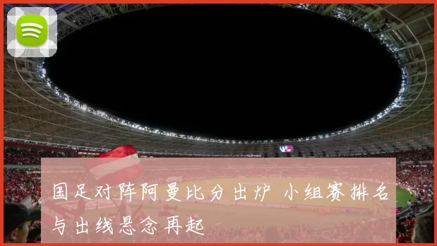 国足对阵阿曼比分出炉 小组赛排名与出线悬念再起