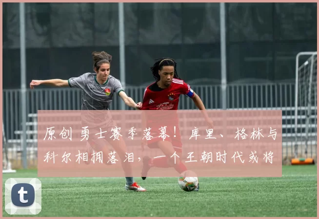 原创 勇士赛季落幕！库里、格林与科尔相拥落泪，一个王朝时代或将终结