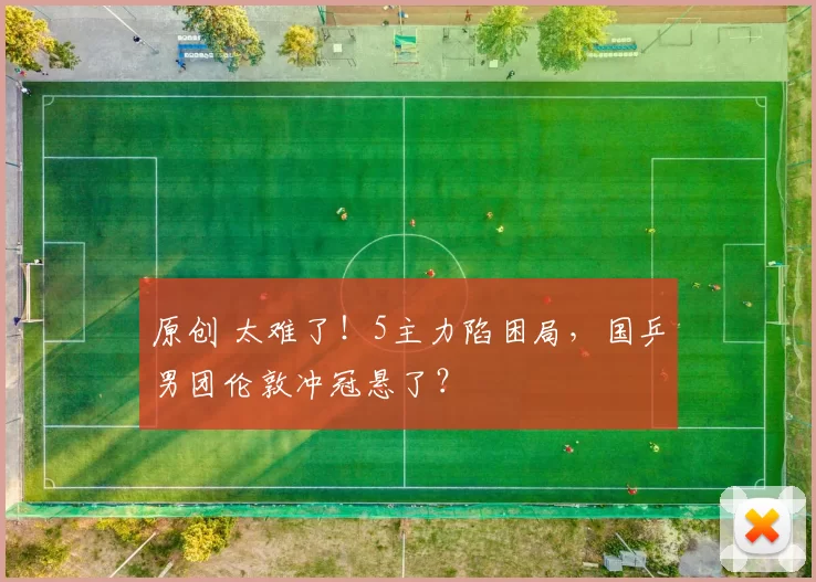 原创 太难了!5主力陷困局,国乒男团伦敦冲冠悬了?