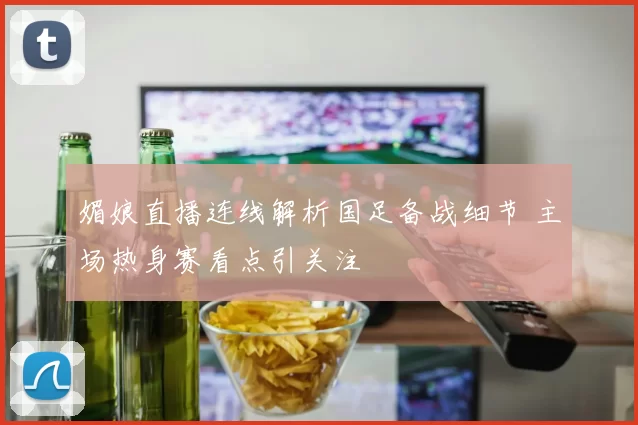 媚娘直播连线解析国足备战细节 主场热身赛看点引关注