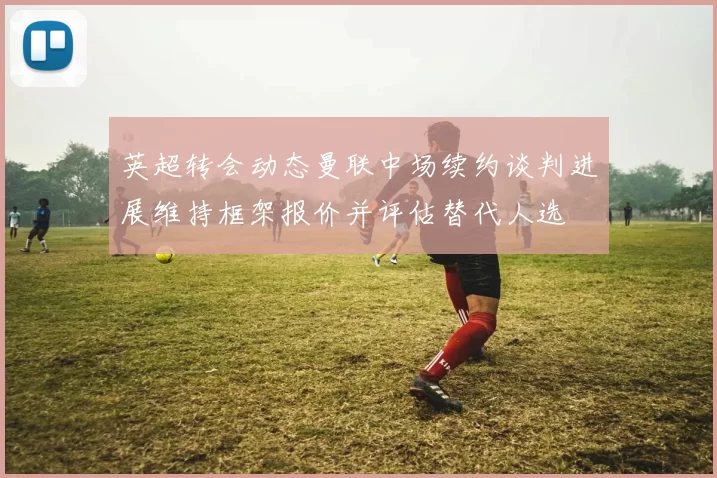 英超转会动态曼联中场续约谈判进展维持框架报价并评估替代人选