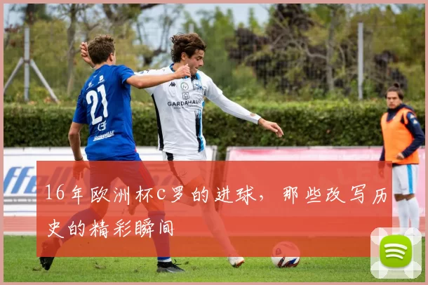16年欧洲杯c罗的进球，那些改写历史的精彩瞬间