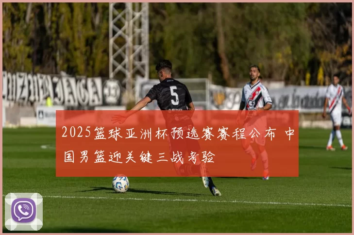 2025篮球亚洲杯预选赛赛程公布 中国男篮迎关键三战考验