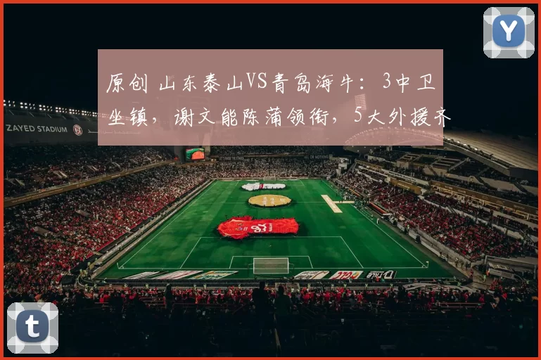 原创 山东泰山VS青岛海牛：3中卫坐镇，谢文能陈蒲领衔，5大外援齐上阵