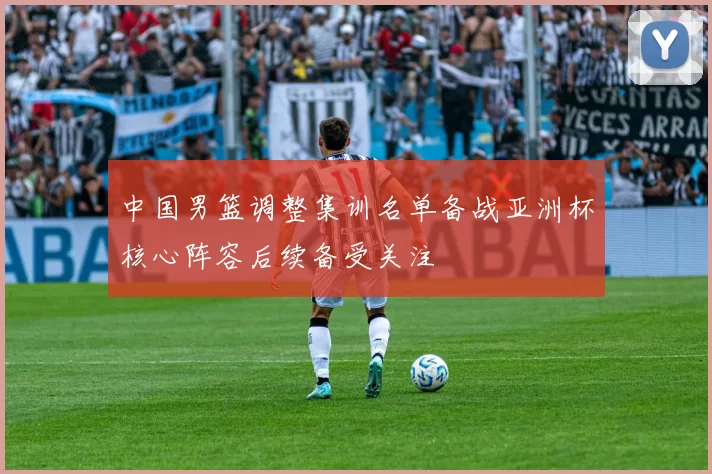 中国男篮调整集训名单备战亚洲杯核心阵容后续备受关注