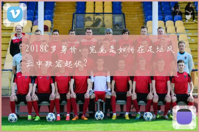 2018C罗身价，究竟是如何在足坛风云中跌宕起伏？