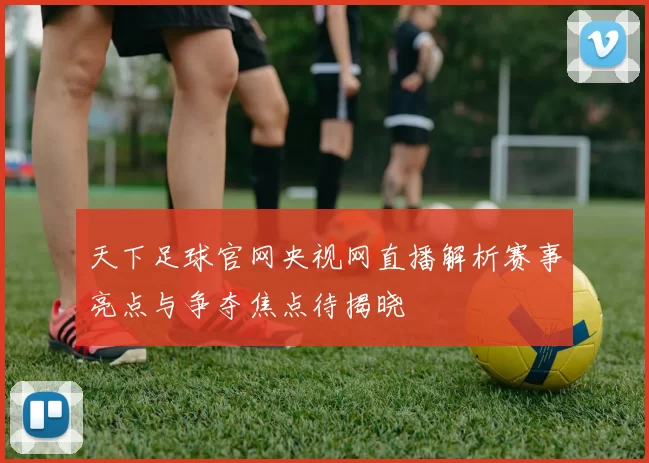 天下足球官网央视网直播解析赛事亮点与争夺焦点待揭晓