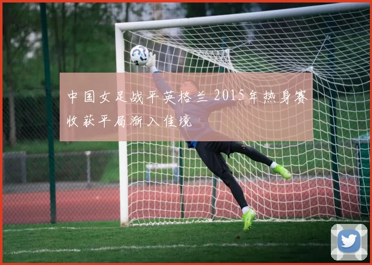 中国女足战平英格兰 2015年热身赛收获平局渐入佳境