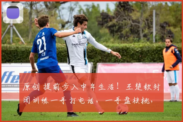 原创 提前步入中年生活！王楚钦封闭训练一手打电话，一手盘核桃，网友：这就是世界第一的底气