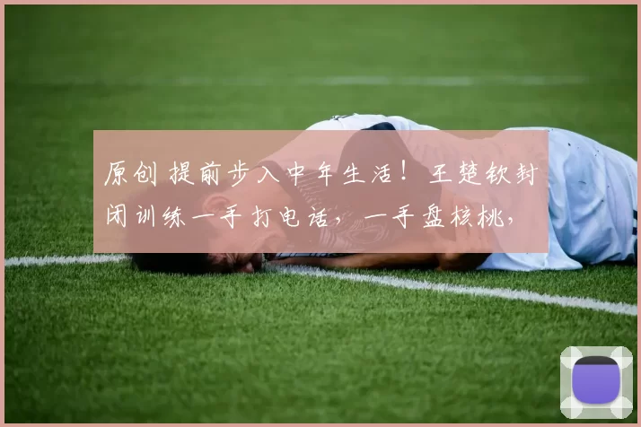 原创 提前步入中年生活！王楚钦封闭训练一手打电话，一手盘核桃，网友：这就是世界第一的底气