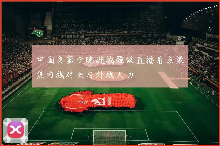 中国男篮今晚迎战强敌直播看点聚焦内线对决与外线火力