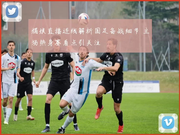 媚娘直播连线解析国足备战细节 主场热身赛看点引关注