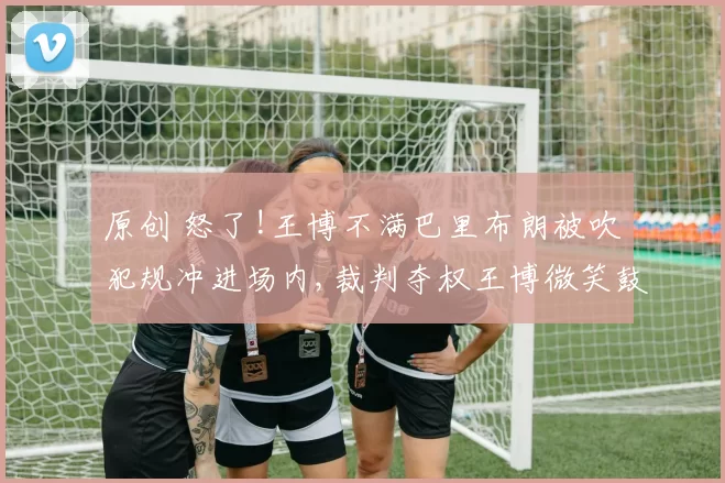 原创 怒了!王博不满巴里布朗被吹犯规冲进场内,裁判夺权王博微笑鼓掌离场