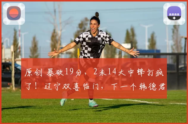 原创 暴砍19分，2米14大中锋打疯了！辽宁双喜临门，下一个韩德君来了