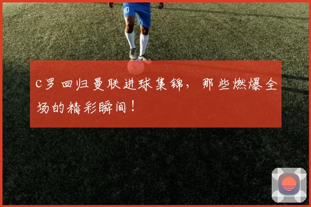 c罗回归曼联进球集锦，那些燃爆全场的精彩瞬间！