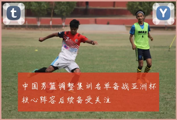 中国男篮调整集训名单备战亚洲杯核心阵容后续备受关注