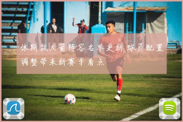 休斯敦火箭阵容名单更新 球员配置调整带来新赛季看点