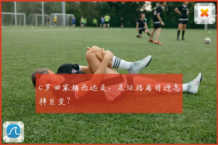 c罗回家梅西远走，足坛格局将迎怎样巨变？