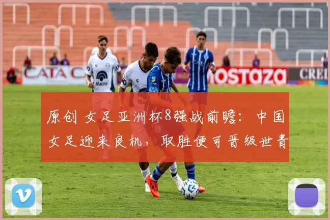 原创 女足亚洲杯8强战前瞻:中国女足迎来良机,取胜便可晋级世青赛,央视将直播