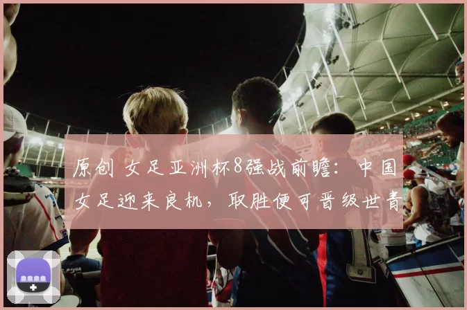 原创 女足亚洲杯8强战前瞻:中国女足迎来良机,取胜便可晋级世青赛,央视将直播